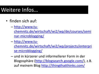 Weitere Infos…finden sich auf:http://www.tu-chemnitz.de/wirtschaft/wi2/wp/de/courses/seminar-microblogging/http://www.tu-chemnitz.de/wirtschaft/wi2/wp/projects/enterprise-microblogging/und in kürzerer und informellerer Form in der Blogosphäre (http://blogsearch.google.com/), z.B. auf meinem Blog http://thingthatthinks.com/