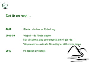 Det är en resa… 2007  Starten - behov av förändring 2008-09  Vägval – de första stegen När vi stannat upp och funderat om vi går rätt  Vilopauserna – när alla får möjlighet att komma ikapp 2010  På toppen av berget 