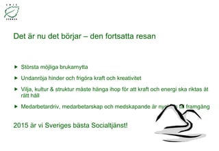 Det är nu det börjar – den fortsatta resan Största möjliga brukarnytta Undanröja hinder och frigöra kraft och kreativitet Vilja, kultur & struktur måste hänga ihop för att kraft och energi ska riktas åt rätt håll Medarbetardriv, medarbetarskap och medskapande är nyckeln till framgång  2015 är vi Sveriges bästa Socialtjänst! 