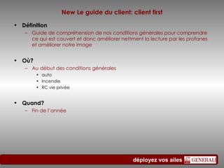 New Le guide du client: client first Définition Guide de compréhension de nos conditions générales pour comprendre ce qui est couvert et donc améliorer nettment la lecture par les profanes et améliorer notre image  Où? Au début des conditions générales  auto  Incendie RC vie privée Quand? Fin de l’année 