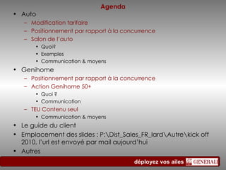 Agenda Auto  Modification  tarifaire  Positionnement   par  rapport à la  concurrence Salon de l’auto Quoi ? Exemples Communication  &  moyens Genihome Positionnement par rapport à la concurrence Action Genihome 50+ Quoi ? Communication TEU Contenu seul Communication & moyens Le guide du client Emplacement des slides : P:\Dist_Sales_FR_Iard\Autre\kick off 2010, l’url est envoyé par mail aujourd’hui Autres 