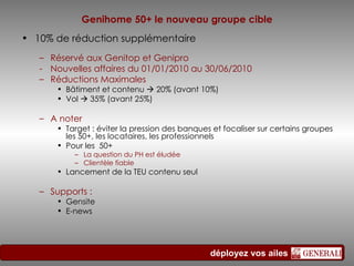 Genihome 50+ le nouveau groupe cible 10% de réduction supplémentaire Réservé aux Genitop et Genipro - Nouvelles affaires du 01/01/2010 au 30/06/2010 Réductions Maximales  Bâtiment et contenu    20% (avant 10%) Vol    35% (avant 25%) A noter  Target : éviter la pression des banques et focaliser sur certains groupes les 50+, les locataires, les professionnels Pour les  50+ La question du PH est éludée Clientèle fiable Lancement de la TEU contenu seul Supports : Gensite E-news 