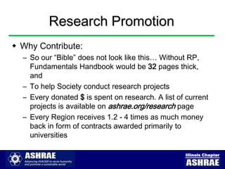 Research Promotion
 Why Contribute:
  – So our “Bible” does not look like this… Without RP,
    Fundamentals Handbook would be 32 pages thick,
    and
  – To help Society conduct research projects
  – Every donated $ is spent on research. A list of current
    projects is available on ashrae.org/research page
  – Every Region receives 1.2 - 4 times as much money
    back in form of contracts awarded primarily to
    universities

                                                   Illinois Chapter
 