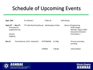 Schedule of Upcoming Events
Sept. 15th               St. Andrew’s             9:30a-7p             Golf Outing

Sept.15th – Nov 4th.     ITT Little Red Schoolhouse Wednesdays 6-9pm       Basics of Engineering
    Principles for                                                                  HVAC Design
    (registration by                                                                Monday, August 30th)
                                                                                    Education & Student
    Activity                                                                        Committees –
    Hegberg

Oct.12       The Parthenon 314 S. Halsted St.   AFTERNOON    2-5:00p                 Primary secondary
                                                                                     pumping

                                                DINNER       5:00-8p                 Utility Rebate




                                                                                             Illinois Chapter
 