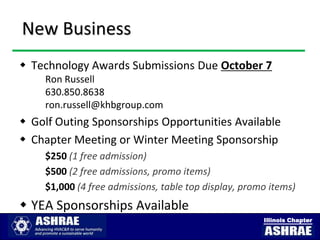 New Business
 Technology Awards Submissions Due October 7
    Ron Russell
    630.850.8638
    ron.russell@khbgroup.com
 Golf Outing Sponsorships Opportunities Available
 Chapter Meeting or Winter Meeting Sponsorship
    $250 (1 free admission)
    $500 (2 free admissions, promo items)
    $1,000 (4 free admissions, table top display, promo items)
 YEA Sponsorships Available
                                                      Illinois Chapter
 