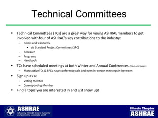 Technical Committees
 Technical Committees (TCs) are a great way for young ASHRAE members to get
  involved with four of ASHRAE’s key contributions to the industry:
    –   Codes and Standards
          • via Standard Project Committees (SPC)
    –   Research
    –   Programs
    –   Handbook
 TCs have scheduled meetings at both Winter and Annual Conferences (free and open)
    –   More active TCs & SPCs have conference calls and even in-person meetings in-between
 Sign up as a:
    –   Voting Member
    –   Corresponding Member
 Find a topic you are interested in and just show up!



                                                                                         Illinois Chapter
 