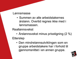 19
Lønnsmasse
• Summen av alle arbeidstakernes
årslønn. Overtid regnes ikke med i
lønnsmassen.
Reallønnsvekst
• Årslønnsvekst minus prisstigning (2 %)
Etterslep
• Den mindrelønnsutviklingen som en
gruppe arbeidstakere har i forhold til
gjennomsnittet i en annen gruppe.
 