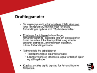 25
Drøftingsmøter
• Tar utgangspunkt i virksomhetens totale situasjon,
lokal lønnspolitikk, retningslinjer for lokale
forhandlinger og bruk av HTAs bestemmelser
• Erfaringer fra tidligere forhandlinger,
forhandlingsforløp, gjensidig info om delegasjoner,
hvem omfattes, lokal lønnspolitikk – og kriterier
(enighet tilstrebes), prioriteringer, statistikk,
rutiner forhandlingsresultat
• Tallmateriale fra arbeidsgiver
• Total lønnsmasse og antall ansatte
• Lønnsutvikling og lønnsnivå, også fordelt på kjønn
og stillingskoder
• Kravfrist avtales og tid og sted for forhandlingene
fastsettes.
 