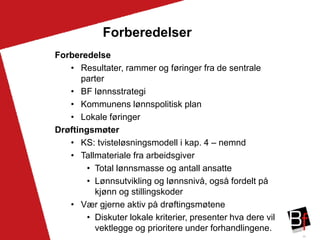 26
Forberedelser
Forberedelse
• Resultater, rammer og føringer fra de sentrale
parter
• BF lønnsstrategi
• Kommunens lønnspolitisk plan
• Lokale føringer
Drøftingsmøter
• KS: tvisteløsningsmodell i kap. 4 – nemnd
• Tallmateriale fra arbeidsgiver
• Total lønnsmasse og antall ansatte
• Lønnsutvikling og lønnsnivå, også fordelt på
kjønn og stillingskoder
• Vær gjerne aktiv på drøftingsmøtene
• Diskuter lokale kriterier, presenter hva dere vil
vektlegge og prioritere under forhandlingene.
 