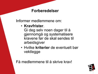 27
Forberedelser
Informer medlemmene om:
• Kravfrister.
Gi deg selv noen dager til å
gjennomgå og systematisere
kravene før de skal sendes til
arbeidsgiver
• Hvilke kriterier de eventuelt bør
vektlegge
Få medlemmene til å skrive krav!
 