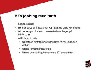 3
BFs jobbing med tariff
• Lønnsstrategi
• BF har eget tariffutvalg for KS, Stat og Oslo kommune
• Alt du trenger å vite om lokale forhandlinger på
bibforb.no
• Aktiviteter i Unio
• Ukentlige sjefsforhandlingsmøter hvor Jannicke
deltar
• Unios forhandlingsutvalg
• Unios evalueringskonferanse 17. september
 
