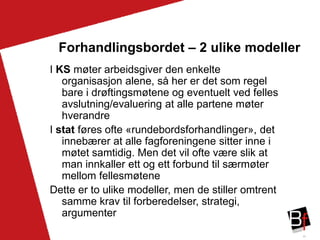 30
Forhandlingsbordet – 2 ulike modeller
I KS møter arbeidsgiver den enkelte
organisasjon alene, så her er det som regel
bare i drøftingsmøtene og eventuelt ved felles
avslutning/evaluering at alle partene møter
hverandre
I stat føres ofte «rundebordsforhandlinger», det
innebærer at alle fagforeningene sitter inne i
møtet samtidig. Men det vil ofte være slik at
man innkaller ett og ett forbund til særmøter
mellom fellesmøtene
Dette er to ulike modeller, men de stiller omtrent
samme krav til forberedelser, strategi,
argumenter
 