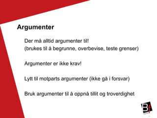 33
Argumenter
Der må alltid argumenter til!
(brukes til å begrunne, overbevise, teste grenser)
Argumenter er ikke krav!
Lytt til motparts argumenter (ikke gå i forsvar)
Bruk argumenter til å oppnå tillit og troverdighet
 