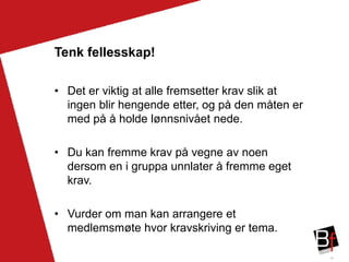 36
Tenk fellesskap!
• Det er viktig at alle fremsetter krav slik at
ingen blir hengende etter, og på den måten er
med på å holde lønnsnivået nede.
• Du kan fremme krav på vegne av noen
dersom en i gruppa unnlater å fremme eget
krav.
• Vurder om man kan arrangere et
medlemsmøte hvor kravskriving er tema.
 