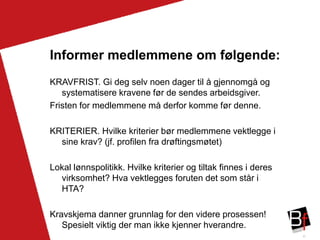37
Informer medlemmene om følgende:
KRAVFRIST. Gi deg selv noen dager til å gjennomgå og
systematisere kravene før de sendes arbeidsgiver.
Fristen for medlemmene må derfor komme før denne.
KRITERIER. Hvilke kriterier bør medlemmene vektlegge i
sine krav? (jf. profilen fra drøftingsmøtet)
Lokal lønnspolitikk. Hvilke kriterier og tiltak finnes i deres
virksomhet? Hva vektlegges foruten det som står i
HTA?
Kravskjema danner grunnlag for den videre prosessen!
Spesielt viktig der man ikke kjenner hverandre.
 