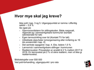 38
Hvor mye skal jeg kreve?
Ikke pott i kap. 3 og 5. Utgangspunktet er ramma i offentlig
sektor – 2,8 %
Se også på:
- Gjennomsnittslønn for stillingskoden. Både nasjonalt,
regionalt og i sammenlignbare kommuner (kontakt
sekretariatet for tall)
- Egen lønnsutvikling over tid (Kontakt TV for tall)
- Utilsiktede skjevheter (omorganisering eller innføring av 16
års ansiennitet i kap. 4)
- Det sentrale oppgjøret i kap. 4. Eks. ledere 1,5 %
- Lønnsnivå i sammenlignbare stillinger i kommunen
- Reallønnsvekst. Prisveksten er anslått til 2 % mellom 2017 til
2018. En lønnsvekst på 2 % vil sikre reallønn, men vil ikke gi
reallønnsvekst.
Biblioteksjefer over 550 000
Ved pott-forhandling, utgangspunkt i pro rata
 