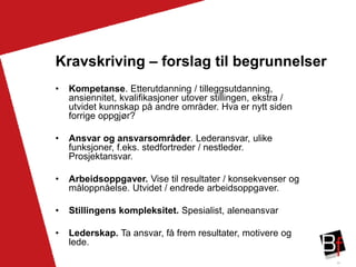39
Kravskriving – forslag til begrunnelser
• Kompetanse. Etterutdanning / tilleggsutdanning,
ansiennitet, kvalifikasjoner utover stillingen, ekstra /
utvidet kunnskap på andre områder. Hva er nytt siden
forrige oppgjør?
• Ansvar og ansvarsområder. Lederansvar, ulike
funksjoner, f.eks. stedfortreder / nestleder.
Prosjektansvar.
• Arbeidsoppgaver. Vise til resultater / konsekvenser og
måloppnåelse. Utvidet / endrede arbeidsoppgaver.
• Stillingens kompleksitet. Spesialist, aleneansvar
• Lederskap. Ta ansvar, få frem resultater, motivere og
lede.
 