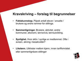 41
Kravskriving – forslag til begrunnelser
• Faktakunnskap. Påpek antall elever / ansatte /
brukere og andre rammer for stillinga.
• Sammenligninger. Brukere, aktivitet, andre
kommuner, økonomi, lønnsnivå, lønnsutvikling.
• Synlighet. Hvor aktiv / synlige er medlemmet. Ofte i
avisen, økning i besøk/utlån?
• Likelønn. Ulikheter mellom kjønn, innen tariffområdet
eller sammenlignbare stillinger
 