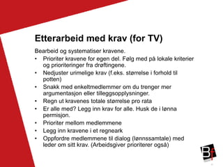 43
Etterarbeid med krav (for TV)
Bearbeid og systematiser kravene.
• Prioriter kravene for egen del. Følg med på lokale kriterier
og prioriteringer fra drøftingene.
• Nedjuster urimelige krav (f.eks. størrelse i forhold til
potten)
• Snakk med enkeltmedlemmer om du trenger mer
argumentasjon eller tilleggsopplysninger.
• Regn ut kravenes totale størrelse pro rata
• Er alle med? Legg inn krav for alle. Husk de i lønna
permisjon.
• Prioriter mellom medlemmene
• Legg inn kravene i et regneark
• Oppfordre medlemmene til dialog (lønnssamtale) med
leder om sitt krav. (Arbeidsgiver prioriterer også)
 