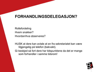 44
FORHANDLINGSDELEGASJON?
Rollefordeling
Hvem snakker?
Hvordan/hva observeres?
HUSK at dere kan avtale at en fra sekretariatet kan være
tilgjengelig på telefon (bakvakt).
Gi beskjed så fort dere har tidspunktene da det er mange
som forhandler i samme tidsrom!
 