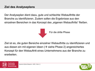 Susanne Robra-Bissantz | AIM | Folie 11
Ziel des Analyseplans
Der Analyseplan dient dazu, gute und schlechte Webauftritte der
Branche zu identifizieren. Zudem sollen die Ergebnisse aus den
einzelnen Bereichen in das Konzept des „eigenen Webauftritts“ fließen.
Ziel ist es, die guten Bereiche einzelner Webauftritte zu identifizieren und
aus diesen ein mit eigenen Ideen (à siehe Phase 2) angereichertes
Konzept für den Webauftritt eines Unternehmens aus der Branche zu
erarbeiten.
Für die dritte Phase
 