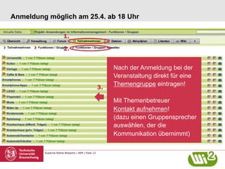 Susanne Robra-Bissantz | AIM | Folie 12
Anmeldung möglich am 25.4. ab 18 Uhr
Nach der Anmeldung bei der
Veranstaltung direkt für eine
Themengruppe eintragen!
Mit Themenbetreuer
Kontakt aufnehmen!
(dazu einen Gruppensprecher
auswählen, der die
Kommunikation übernimmt)
1.
2.
3.
 