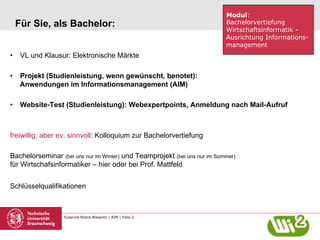 Susanne Robra-Bissantz | AIM | Folie 2
Für Sie, als Bachelor:
•  VL und Klausur: Elektronische Märkte
•  Projekt (Studienleistung, wenn gewünscht, benotet):
Anwendungen im Informationsmanagement (AIM)
•  Website-Test (Studienleistung): Webexpertpoints, Anmeldung nach Mail-Aufruf
freiwillig, aber ev. sinnvoll: Kolloquium zur Bachelorvertiefung
Bachelorseminar (bei uns nur im Winter) und Teamprojekt (bei uns nur im Sommer)
für Wirtschafsinformatiker – hier oder bei Prof. Mattfeld
Schlüsselqualifikationen
Modul:
Bachelorvertiefung
Wirtschaftsinformatik -
Ausrichtung Informations-
management
 