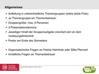 Susanne Robra-Bissantz | AIM | Folie 4
Allgemeines
§  Aufteilung in unterschiedliche Themengruppen (siehe letzte Folie)
§  Je Themengruppe ein Themenbetreuer
§  Gruppengröße: max. 6 Personen
§  3 Präsentationstermine
§  Jeweiliger Inhalt der Gruppenaufgabe orientiert sich an dem
Vorlesungsfortschritt
§  Poster am Ende des Semesters
§  Organisatorische Fragen an Patrick Helmholz oder Silke Plennert
§  Inhaltliche Fragen an Themenbetreuer
 
