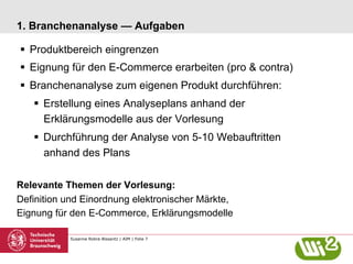 Susanne Robra-Bissantz | AIM | Folie 7
1. Branchenanalyse — Aufgaben
§  Produktbereich eingrenzen
§  Eignung für den E-Commerce erarbeiten (pro & contra)
§  Branchenanalyse zum eigenen Produkt durchführen:
§  Erstellung eines Analyseplans anhand der
Erklärungsmodelle aus der Vorlesung
§  Durchführung der Analyse von 5-10 Webauftritten
anhand des Plans
Relevante Themen der Vorlesung:
Definition und Einordnung elektronischer Märkte,
Eignung für den E-Commerce, Erklärungsmodelle
 