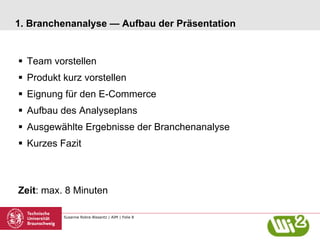 Susanne Robra-Bissantz | AIM | Folie 8
1. Branchenanalyse — Aufbau der Präsentation
§  Team vorstellen
§  Produkt kurz vorstellen
§  Eignung für den E-Commerce
§  Aufbau des Analyseplans
§  Ausgewählte Ergebnisse der Branchenanalyse
§  Kurzes Fazit
Zeit: max. 8 Minuten
 