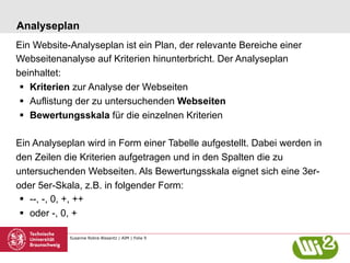 Susanne Robra-Bissantz | AIM | Folie 9
Analyseplan
Ein Website-Analyseplan ist ein Plan, der relevante Bereiche einer
Webseitenanalyse auf Kriterien hinunterbricht. Der Analyseplan
beinhaltet:
§  Kriterien zur Analyse der Webseiten
§  Auflistung der zu untersuchenden Webseiten
§  Bewertungsskala für die einzelnen Kriterien
Ein Analyseplan wird in Form einer Tabelle aufgestellt. Dabei werden in
den Zeilen die Kriterien aufgetragen und in den Spalten die zu
untersuchenden Webseiten. Als Bewertungsskala eignet sich eine 3er-
oder 5er-Skala, z.B. in folgender Form:
§  --, -, 0, +, ++
§  oder -, 0, +
 