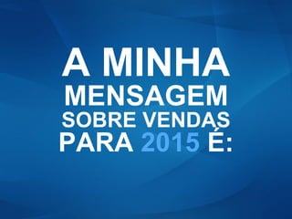 A MINHA
MENSAGEM
SOBRE VENDAS
PARA 2015 É:
 