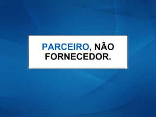 PARCEIRO, NÃO
FORNECEDOR.
 