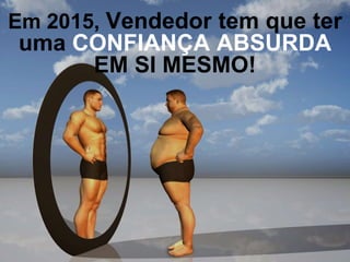 Em 2015, Vendedor tem que ter
uma CONFIANÇA ABSURDA
EM SI MESMO!
 