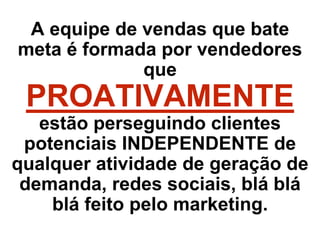 A equipe de vendas que bate
meta é formada por vendedores
que
PROATIVAMENTE
estão perseguindo clientes
potenciais INDEPENDENTE de
qualquer atividade de geração de
demanda, redes sociais, blá blá
blá feito pelo marketing.
 