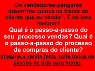 Os vendedores-pangarés
dizem“me coloca na frente do
cliente que eu vendo”. É só isso
mesmo?
Qual é o passo-a-passo do
seu processo vendas? Qual é
o passo-a-passo do processo
de compras do cliente?
Imagine a venda feita, volte todos os
passos de trás para frente.
 