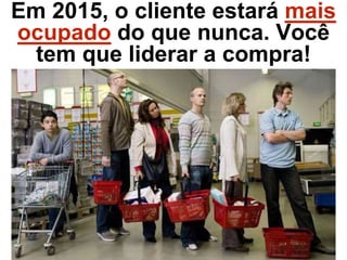 Em 2015, o cliente estará mais
ocupado do que nunca. Você
tem que liderar a compra!
 