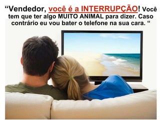 “Vendedor, você é a INTERRUPÇÃO! Você
tem que ter algo MUITO ANIMAL para dizer. Caso
contrário eu vou bater o telefone na sua cara. “
 