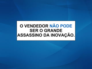 O VENDEDOR NÃO PODE
SER O GRANDE
ASSASSINO DA INOVAÇÃO.
 