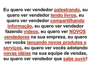 Eu quero ver vendedor palestrando, eu
quero ver vendedor lendo livros, eu
quero ver vendedor compartilhando
informação, eu quero ver vendedor
fazendo vídeos, eu quero ver NOVOS
vendedores na sua empresa, eu quero
ver vocês lançando novos produtos e
serviços, eu quero ver vocês adotando
novas idéias na sua equipe de vendas,
eu quero ver vendedor que sabe ouvir!
 
