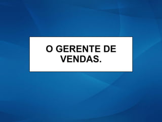 O GERENTE DE
VENDAS.
 