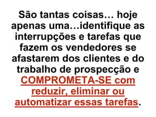 São tantas coisas… hoje
apenas uma…identifique as
interrupções e tarefas que
fazem os vendedores se
afastarem dos clientes e do
trabalho de prospecção e
COMPROMETA-SE com
reduzir, eliminar ou
automatizar essas tarefas.
 
