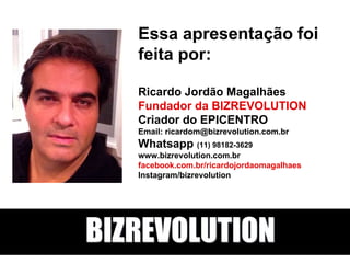 Essa apresentação foi
feita por:
Ricardo Jordão Magalhães
Fundador da BIZREVOLUTION
Criador do EPICENTRO
Email: ricardom@bizrevolution.com.br
Whatsapp (11) 98182-3629
www.bizrevolution.com.br
facebook.com.br/ricardojordaomagalhaes
Instagram/bizrevolution
BIZREVOLUTION
 