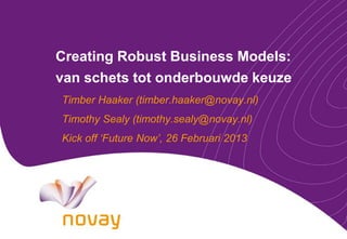 Creating Robust Business Models:
van schets tot onderbouwde keuze
Timber Haaker (timber.haaker@novay.nl)
Timothy Sealy (timothy.sealy@novay.nl)
Kick off ‘Future Now’, 26 Februari 2013
 