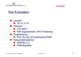Projektziele
                                                                             18
    Die Eckdaten

       n  Laufzeit
           n  10.12- 3.14
       n  Volumen
           n  274 000 €
           n  50% Eigenanteile / 50% Förderung
       n  Projektleitung
           n  Prof. Dr.-Ing. M.Leisenberg (FHM)
       n  Kooperationspartner
           n  SMOWL e.V.
           n  FHM Bielefeld


    Fachhochschule des Mittelstands(FHM)
© Prof. Dr.-Ing. Manfred Leisenberg        Kick-Off 22.1.13                       18
 