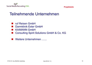 Projektziele
                                                                             19
    Teilnehmende Unternehmen

       n      ruf Reisen GmbH
       n      Darmklinik Exter GmbH
       n      KAIMANN GmbH
       n      Consulting Spirit Solutions GmbH & Co. KG

       n  Weitere Unternehmen .......




    Fachhochschule des Mittelstands(FHM)
© Prof. Dr.-Ing. Manfred Leisenberg        Kick-Off 22.1.13                       19
 
