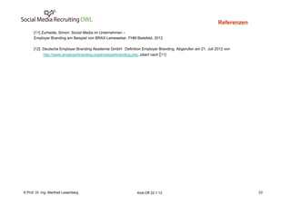 Referenzen
      [11] Zurheide, Simon: Social Media im Unternehmen –                                                           23
      Employer Branding am Beispiel von BRAX Leineweber, FHM Bielefeld, 2012

      [12] Deutsche Employer Branding Akademie GmbH: Definition Employer Branding. Abgerufen am 21. Juli 2012 von
            http://www.employerbranding.org/employerbranding.php, zitiert nach [11]




    Fachhochschule des Mittelstands(FHM)
© Prof. Dr.-Ing. Manfred Leisenberg                               Kick-Off 22.1.13                                       23
 