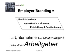 4
                            Employer Branding =

                            Identitätsbasierte,
                                           Intern & extern wirksame,
                                                 Entwicklung & Positionierung




           von       Unternehmen als Glaubwürdiger &
           attraktiver                     Arbeitgeber
    Fachhochschule des Mittelstands(FHM)
© Prof. Dr.-Ing. Manfred Leisenberg                   Kick-Off 22.1.13              4
 