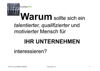 7

                      Warum sollte sich ein
           talentierter, qualifizierter und
           motivierter Mensch für
                              IHR UNTERNEHMEN
           interessieren?

    Fachhochschule des Mittelstands(FHM)
© Prof. Dr.-Ing. Manfred Leisenberg        Kick-Off 22.1.13       7
 