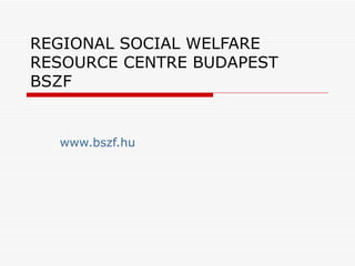 REGIONAL SOCIAL WELFARE RESOURCE CENTRE BUDAPEST B SZF www.bszf.hu 